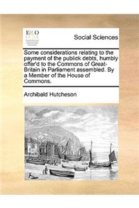 Some Considerations Relating to the Payment of the Publick Debts, Humbly Offer'd to the Commons of Great-Britain in Parliament Assembled. by a Member of the House of Commons.