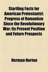 Startling Facts for American Protestants!; Progress of Romanism Since the Revolutionary War; Its Present Position and Future Prospects