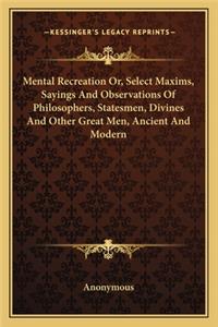 Mental Recreation Or, Select Maxims, Sayings And Observations Of Philosophers, Statesmen, Divines And Other Great Men, Ancient And Modern