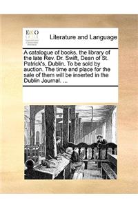 Catalogue of Books, the Library of the Late REV. Dr. Swift, Dean of St. Patrick's, Dublin. to Be Sold by Auction. the Time and Place for the Sale of Them Will Be Inserted in the Dublin Journal. ...