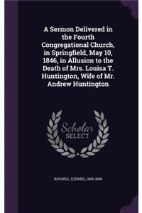 Sermon Delivered in the Fourth Congregational Church, in Springfield, May 10, 1846, in Allusion to the Death of Mrs. Louisa T. Huntington, Wife of Mr. Andrew Huntington