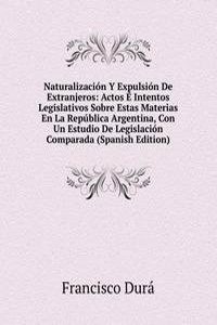Naturalizacion Y Expulsion De Extranjeros: Actos E Intentos Legislativos Sobre Estas Materias En La Republica Argentina, Con Un Estudio De Legislacion Comparada (Spanish Edition)