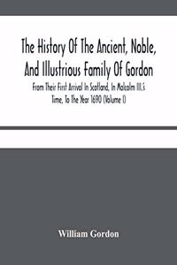 The History Of The Ancient, Noble, And Illustrious Family Of Gordon, From Their First Arrival In Scotland, In Malcolm Iii.'S Time, To The Year 1690