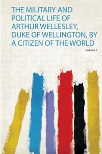 The Military and Political Life of Arthur Wellesley, Duke of Wellington, by a Citizen of the World