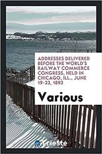 Addresses Delivered Before the World's Railway Commerce Congress, Held in Chicago, Ill., June 19-23, 1893