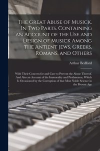 The Great Abuse of Musick. In Two Parts. Containing an Account of the Use and Design of Musick Among the Antient Jews, Greeks, Romans, and Others; With Their Concern for and Care to Prevent the Abuse Thereof. And Also an Account of the Immorality A