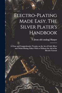 Electro-plating Made Easy. The Silver Plater's Handbook; a Clear and Comprehensive Treatise on the art of Gold, Silver and Nickel Plating, Either With or Without the aid of the Electric Current