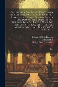 Gespräch In Dem Reiche Der Todten Über Die Bibel Und Talmud, Zwischen Dem Seeligen Herrn Doctor Luther Und Dem Berühmten Jüdischen Ausleger, Namens Raschi, Oder, Wie Wir Christen Solchen Heissen, R. Salomon Jarchi, Aus Franckreich Gebürtig: In...