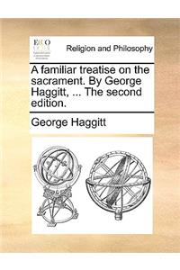 A Familiar Treatise on the Sacrament. by George Haggitt, ... the Second Edition.