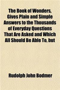 The Book of Wonders, Gives Plain and Simple Answers to the Thousands of Everyday Questions That Are Asked and Which All Should Be Able To, But