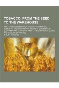 Tobacco. from the Seed to the Warehouse; A Practical Hand Book for the Tobacco Planter, Embracing the Author's Own Practical Experience in Cultivating