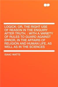 Logick: Or, the Right Use of Reason in the Enquiry After Truth.: With a Variety of Rules to Guard Against Error, in the Affairs of Religion and Human Life, as Well as in the Sciences