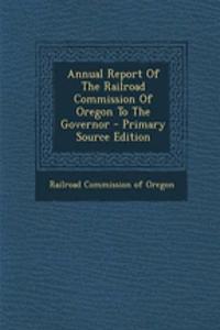 Annual Report of the Railroad Commission of Oregon to the Governor - Primary Source Edition