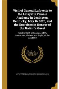 Visit of General Lafayette to the Lafayette Female Academy in Lexington, Kentucky, May 16, 1825, and the Exercises in Honour of the Nation's Guest: Together With a Catalogue of the Instructers, Visiters, and Pupils, of the Academy