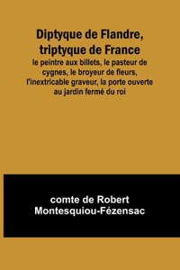 Diptyque de Flandre, triptyque de France; le peintre aux billets, le pasteur de cygnes, le broyeur de fleurs, l'inextricable graveur, la porte ouverte au jardin fermé du roi