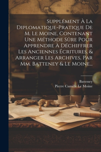 Supplément À La Diplomatique-pratique De M. Le Moine, Contenant Une Méthode Sûre Pour Apprendre À Déchiffrer Les Anciennes Écritures, & Arranger Les Archives, Par Mm. Batteney & Le Moine...