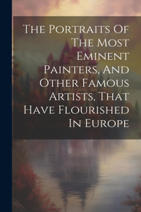 The Portraits Of The Most Eminent Painters, And Other Famous Artists, That Have Flourished In Europe