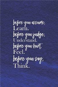 Before You Assume, Learn. Before You Judge, Understand. Before You Hurt, Feel. Before You Say, Think