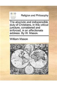 The Absolute and Indispensible Duty of Christians, in This Critical Juncture, Considered and Enforced, in an Affectionate Address. by W. Mason.