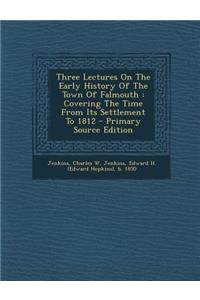 Three Lectures on the Early History of the Town of Falmouth: Covering the Time from Its Settlement to 1812