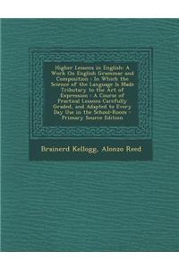 Higher Lessons in English: A Work on English Grammar and Composition: In Which the Science of the Language Is Made Tributary to the Art of Expres