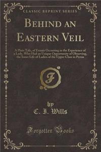 Behind an Eastern Veil: A Plain Tale, of Events Occurring in the Experience of a Lady, Who Had an Unique Opportunity of Observing, the Inner Life of Ladies of the Upper Class in Persia (Classic Reprint)