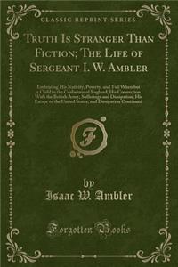 Truth Is Stranger Than Fiction; The Life of Sergeant I. W. Ambler: Embracing His Nativity, Poverty, and Toil When But a Child in the Coalmines of England; His Connection with the British Army, Sufferings and Dissipation; His Escape to the United St