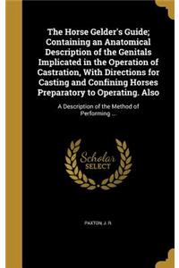 The Horse Gelder's Guide; Containing an Anatomical Description of the Genitals Implicated in the Operation of Castration, With Directions for Casting and Confining Horses Preparatory to Operating. Also
