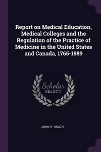 Report on Medical Education, Medical Colleges and the Regulation of the Practice of Medicine in the United States and Canada, 1765-1889