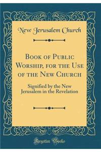 Book of Public Worship, for the Use of the New Church: Signified by the New Jerusalem in the Revelation (Classic Reprint)