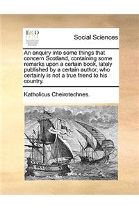 An Enquiry Into Some Things That Concern Scotland, Containing Some Remarks Upon a Certain Book, Lately Published by a Certain Author, Who Certainly Is Not a True Friend to His Country.