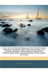 A List of the Publications of the United States National Museum (1875-1900) Including the Annual Reports, Proceedings, Bulletins, Special Bulletins, and Circulars