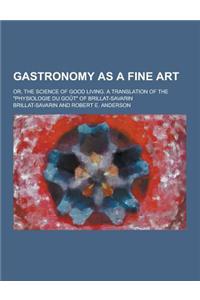 Gastronomy as a Fine Art; Or, the Science of Good Living. a Translation of the Physiologie Du Gout of Brillat-Savarin