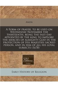 A Form of Prayer, to Be Used on Wednesday November the Thirteenth, Being the Fast-Day Appointed by the King to Implore the Mercies of Almighty God in the Protection of His Majesties Sacred Person, and in Him of All His Loyal Subjects (1678)