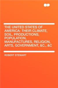 The United States of America: Their Climate, Soil, Productions, Population, Manufactures, Religion, Arts, Government, &C., &C