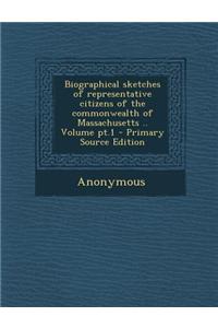 Biographical Sketches of Representative Citizens of the Commonwealth of Massachusetts .. Volume PT.1 - Primary Source Edition