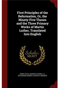 First Principles of the Reformation, Or, the Ninety-Five Theses and the Three Primary Works of Martin Luther, Translated Into English