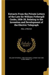 Extracts From the Private Letters of the Late Sir William Fothergill Cooke, 1836-39, Relating to the Invention and Development of the Electric Telegraph