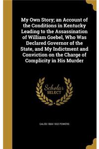 My Own Story; an Account of the Conditions in Kentucky Leading to the Assassination of William Goebel, Who Was Declared Governor of the State, and My Indictment and Conviction on the Charge of Complicity in His Murder