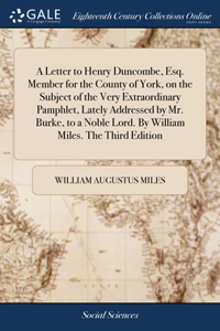 A Letter to Henry Duncombe, Esq. Member for the County of York, on the Subject of the Very Extraordinary Pamphlet, Lately Addressed by Mr. Burke, to a Noble Lord. By William Miles. The Third Edition