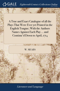 True and Exact Catalogue of all the Plays That Were Ever yet Printed in the English Tongue; With the Authors Names Against Each Play ... and Continu'd Down to April, 1714