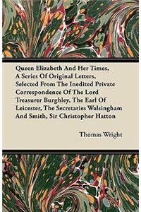 Queen Elizabeth and Her Times, a Series of Original Letters, Selected from the Inedited Private Correspondence of the Lord Treasurer Burghley, the Earl of Leicester, the Secretaries Walsingham and Smith, Sir Christopher Hatton