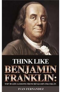 Think Like Benjamin Franklin: Top 30 Life Lessons from Benjamin Franklin