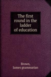 THE FIRST ROUND IN THE LADDER OF EDUCAT