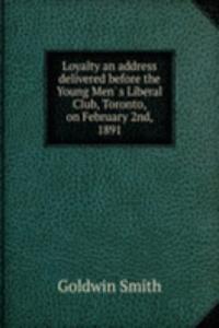 Loyalty an address delivered before the Young Men' s Liberal Club, Toronto, on February 2nd, 1891