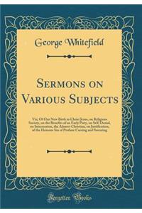 Sermons on Various Subjects: Viz; Of Our New Birth in Christ Jesus, on Religious Society, on the Benefits of an Early Piety, on Self-Denial, on Intercession, the Almost-Christian, on Justification, of the Heinous Sin of Profane Cursing and Swearing