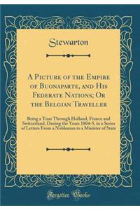 A Picture of the Empire of Buonaparte, and His Federate Nations; Or the Belgian Traveller: Being a Tour Through Holland, France and Switzerland, During the Years 1804-5, in a Series of Letters from a Nobleman to a Minister of State (Classic Reprint: Being a Tour Through Holland, France and Switzerland, During the Years 1804-5, in a Series of Letters from a Nobleman to a Minister of State (Classi