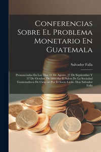 Conferencias Sobre El Problema Monetario En Guatemala: Pronunciadas En Los Dias 25 De Agosto, 27 De Septiembre Y 27 De Octubre De 1893 En El Salon De La Sociedad Guatemalteca De Ciencias Por El Socio Lic