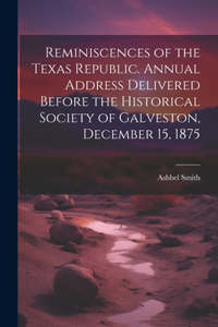 Reminiscences of the Texas Republic. Annual Address Delivered Before the Historical Society of Galveston, December 15, 1875