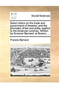 Select letters on the trade and government of America; and the principles of law and polity, applied to the American colonies. Written by Govenor Bernard, at Boston, ...